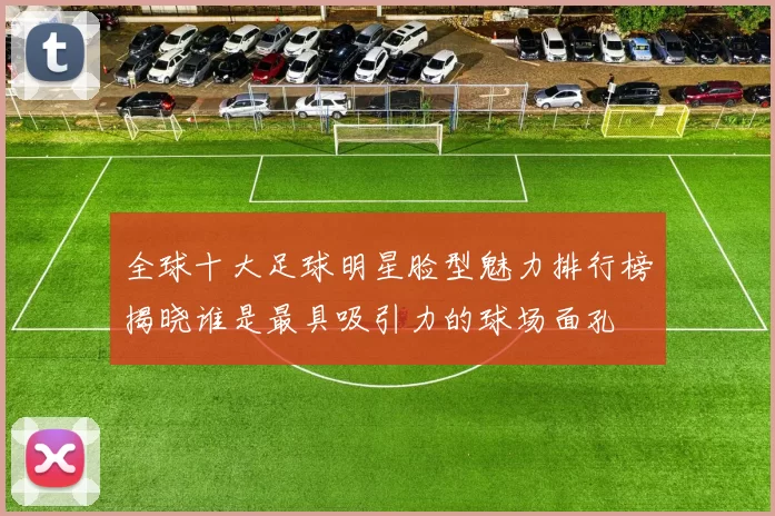 全球十大足球明星脸型魅力排行榜揭晓谁是最具吸引力的球场面孔