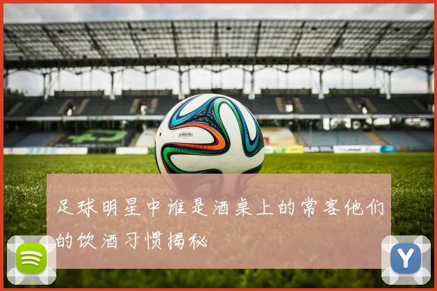 足球明星中谁是酒桌上的常客他们的饮酒习惯揭秘