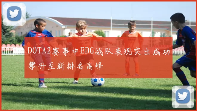 DOTA2赛事中EDG战队表现突出成功攀升至新排名高峰