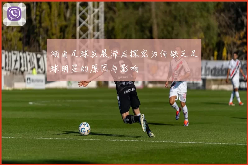 湖南足球发展滞后探究为何缺乏足球明星的原因与影响