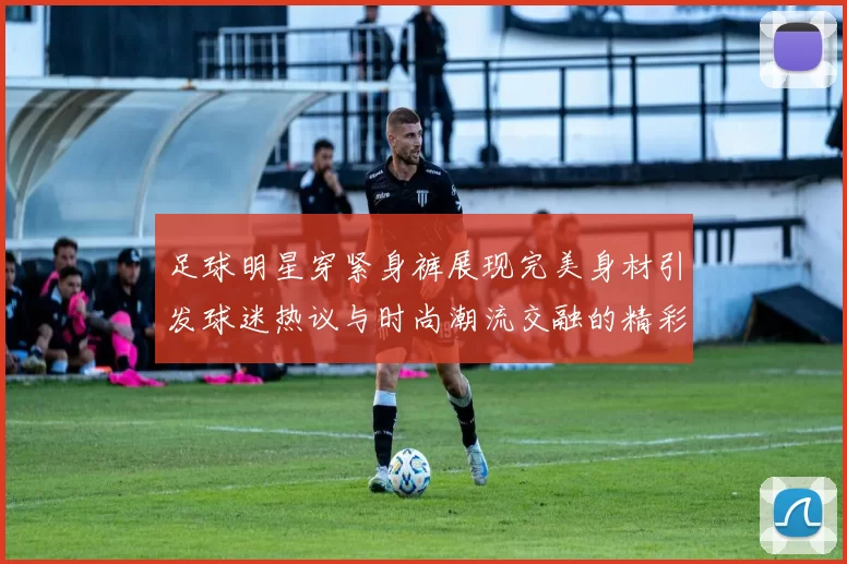 足球明星穿紧身裤展现完美身材引发球迷热议与时尚潮流交融的精彩瞬间