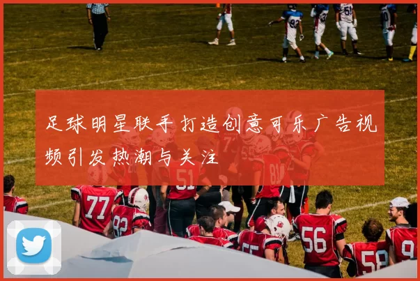 足球明星联手打造创意可乐广告视频引发热潮与关注