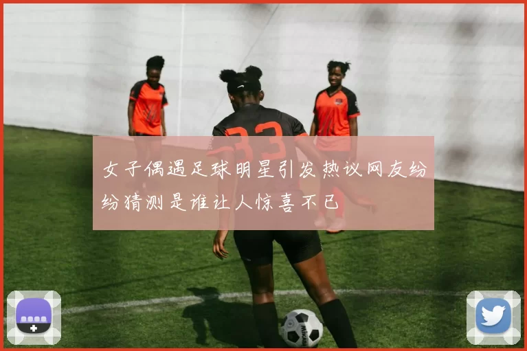 女子偶遇足球明星引发热议网友纷纷猜测是谁让人惊喜不已
