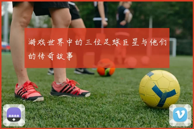 游戏世界中的三位足球巨星与他们的传奇故事