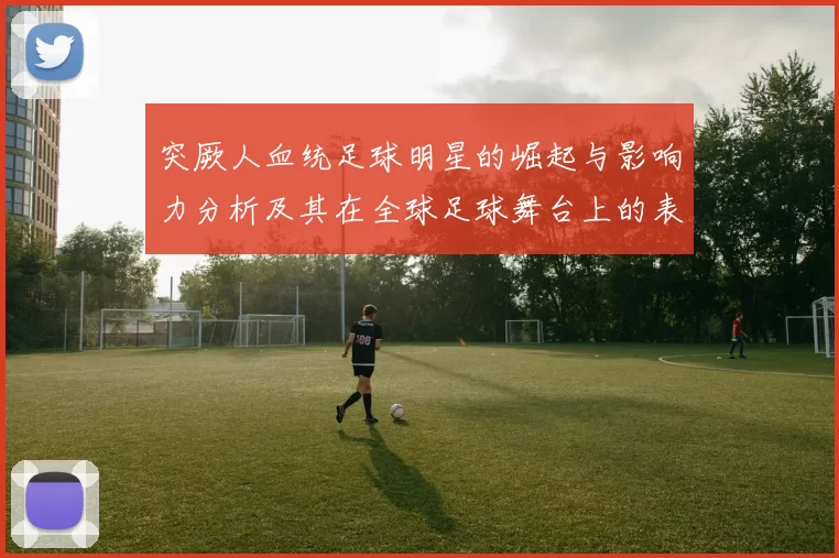 突厥人血统足球明星的崛起与影响力分析及其在全球足球舞台上的表现
