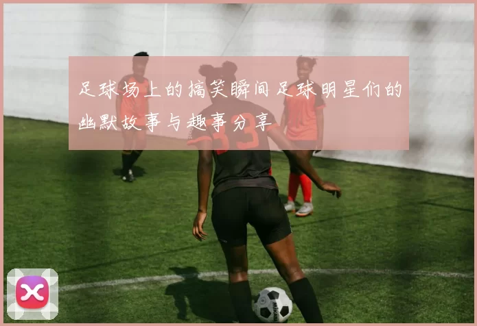 足球场上的搞笑瞬间足球明星们的幽默故事与趣事分享