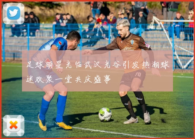 足球明星光临武汉光谷引发热潮球迷欢聚一堂共庆盛事