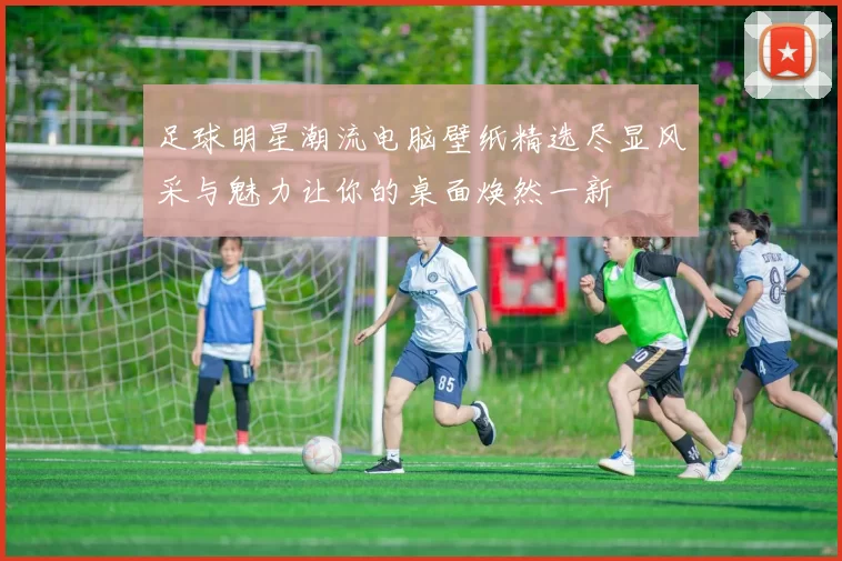 足球明星潮流电脑壁纸精选尽显风采与魅力让你的桌面焕然一新