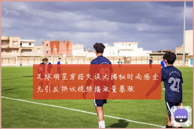 足球明星穿搭失误大揭秘时尚感全无引发热议视频播放量暴涨