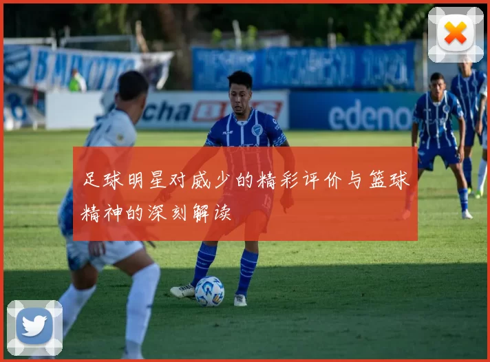 足球明星对威少的精彩评价与篮球精神的深刻解读