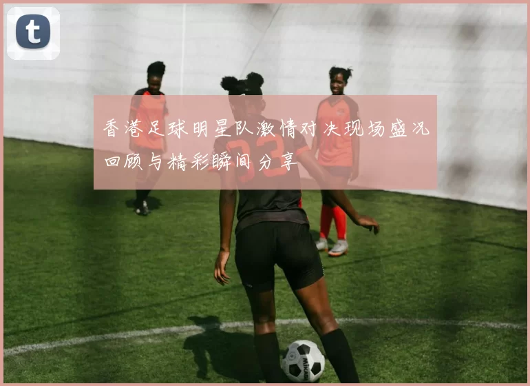 香港足球明星队激情对决现场盛况回顾与精彩瞬间分享