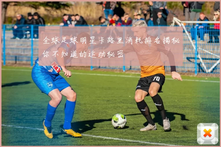 全球足球明星卡路里消耗排名揭秘你不知道的运动秘密