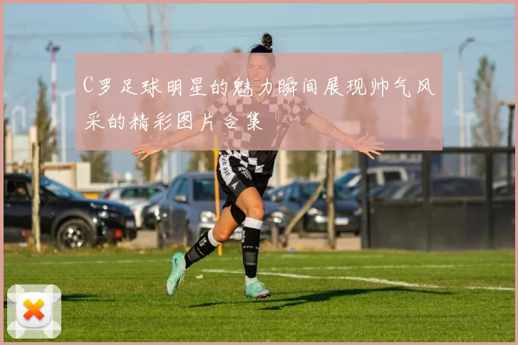 C罗足球明星的魅力瞬间展现帅气风采的精彩图片合集
