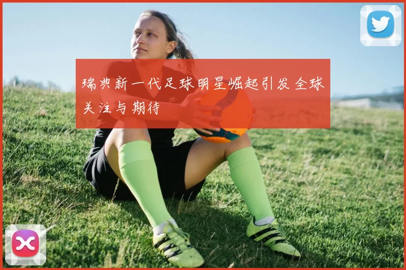 瑞典新一代足球明星崛起引发全球关注与期待