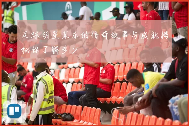 足球明星某东的传奇故事与成就揭秘你了解多少