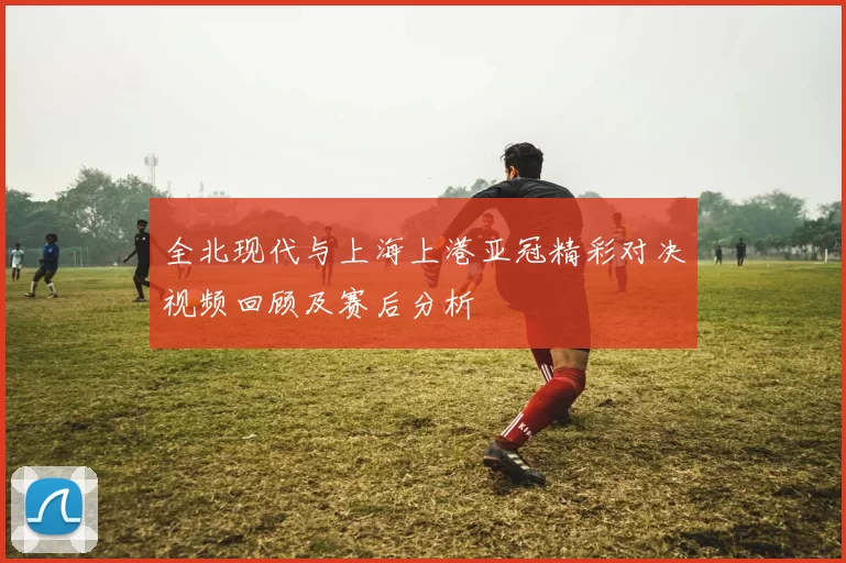 全北现代与上海上港亚冠精彩对决视频回顾及赛后分析
