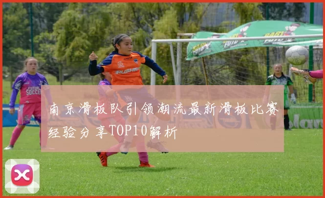 南京滑板队引领潮流最新滑板比赛经验分享TOP10解析