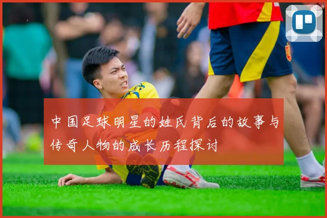 中国足球明星的姓氏背后的故事与传奇人物的成长历程探讨