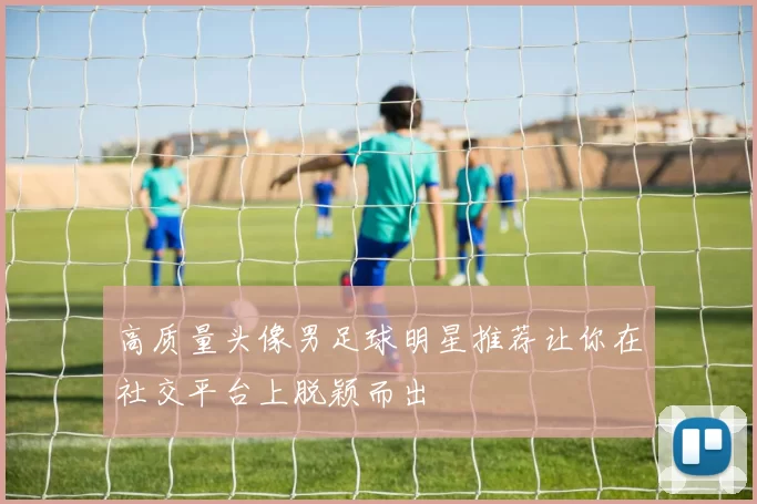 高质量头像男足球明星推荐让你在社交平台上脱颖而出